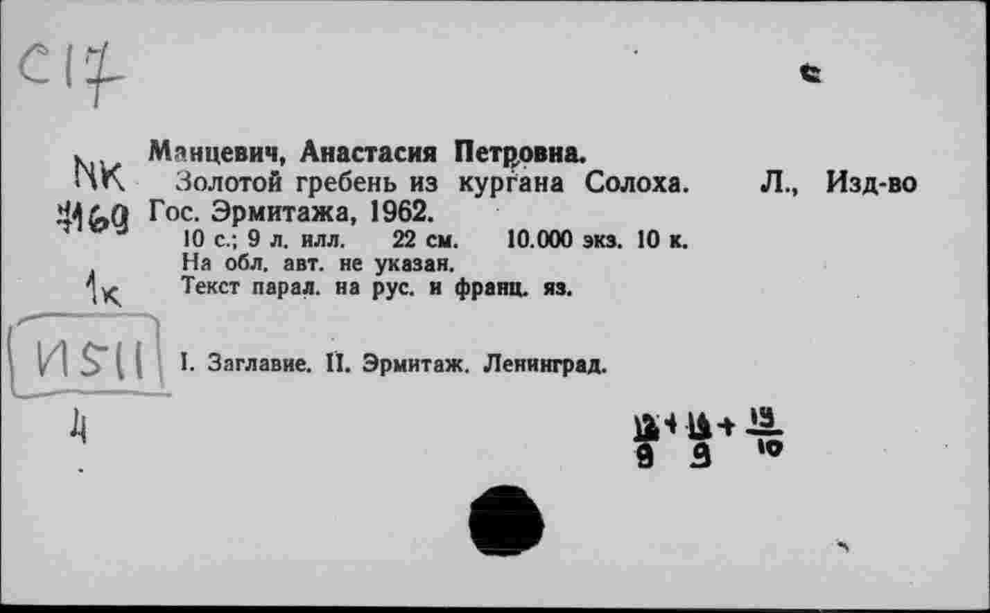 ﻿NK •Ш
к
Манцевич, Анастасия Петровна.
Золотой гребень из кургана Сол oxa. Гос. Эрмитажа, 1962.
10 с.; 9 л. илл. 22 см. 10.000 экз. 10 к.
На обл. авт. не указан.
Текст парал. на рус. и франц, яз.
Л., Изд-во
I. Заглавие. II. Эрмитаж. Ленинград.